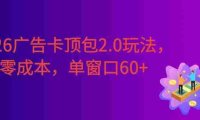 2026广告卡顶包2.0玩法,简单好操作,直接省略复杂人工步骤,单窗口60+零成本。