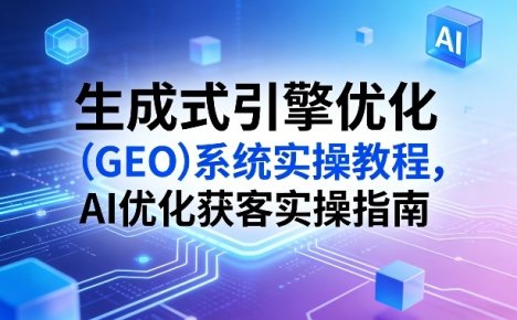 生成式引擎优化(GEO)系统实操教程,AI优化获客实操指南