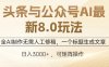 头条与公众号AI最新8.0玩法，全AI制作无需人工修稿，一个标题生成文章…