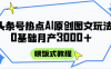 头条号热点AI图文攻略，喂饭式教程+0基础月产3000+
