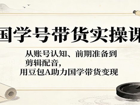 国学号带货实操课：从账号认知、前期准备到剪辑配音，用豆包AI助力国学带货变现